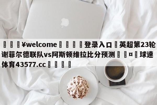 💥welcome🍖登录入口⛎英超第23轮谢菲尔德联队vs阿斯顿维拉比分预测🤮球速体育43577.cc🍦