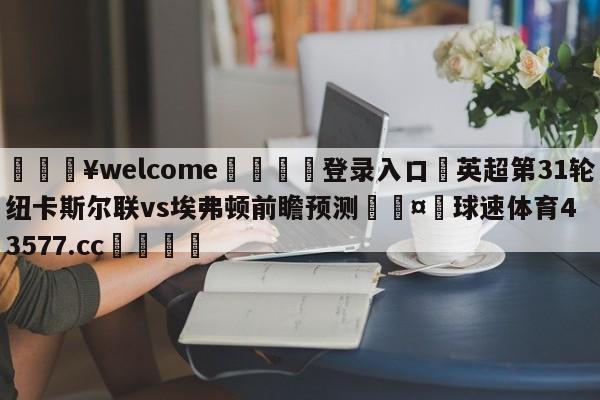 💥welcome🍖登录入口⛎英超第31轮纽卡斯尔联vs埃弗顿前瞻预测🤮球速体育43577.cc🍦