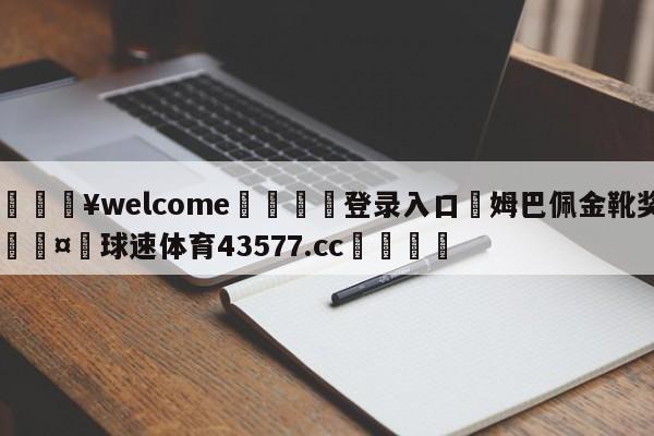 💥welcome🍖登录入口⛎姆巴佩金靴奖🤮球速体育43577.cc🍦