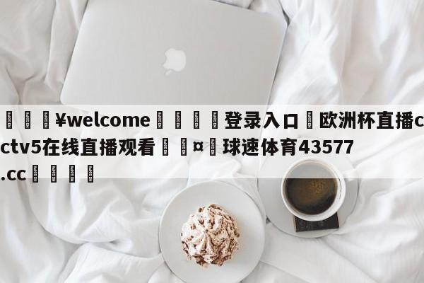 💥welcome🍖登录入口⛎欧洲杯直播cctv5在线直播观看🤮球速体育43577.cc🍦