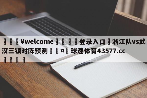 💥welcome🍖登录入口⛎浙江队vs武汉三镇对阵预测🤮球速体育43577.cc🍦