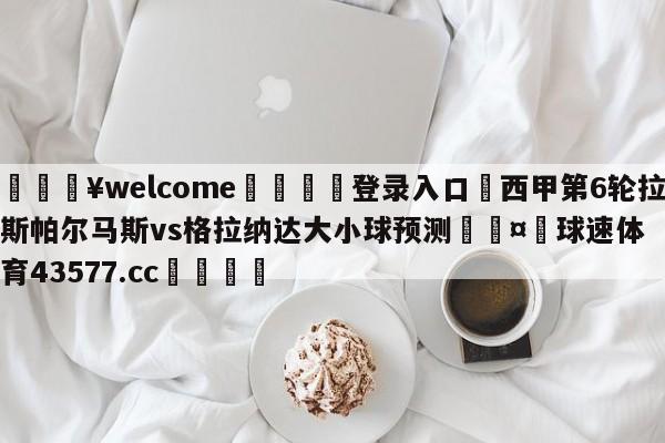 💥welcome🍖登录入口⛎西甲第6轮拉斯帕尔马斯vs格拉纳达大小球预测🤮球速体育43577.cc🍦