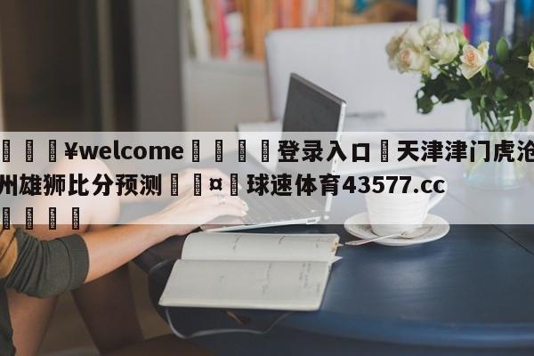 💥welcome🍖登录入口⛎天津津门虎沧州雄狮比分预测🤮球速体育43577.cc🍦