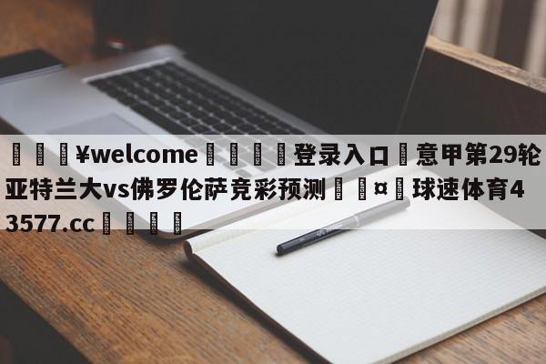 💥welcome🍖登录入口⛎意甲第29轮亚特兰大vs佛罗伦萨竞彩预测🤮球速体育43577.cc🍦