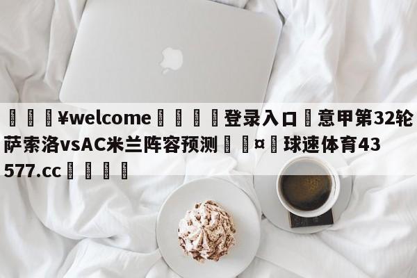 💥welcome🍖登录入口⛎意甲第32轮萨索洛vsAC米兰阵容预测🤮球速体育43577.cc🍦