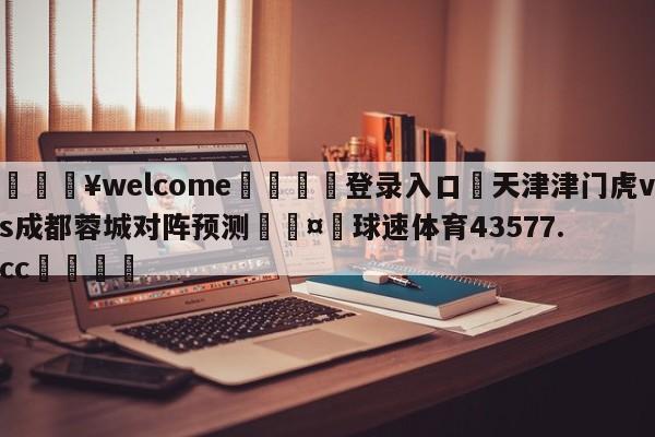 💥welcome🍖登录入口⛎天津津门虎vs成都蓉城对阵预测🤮球速体育43577.cc🍦