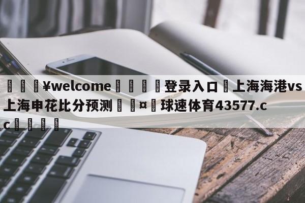 💥welcome🍖登录入口⛎上海海港vs上海申花比分预测🤮球速体育43577.cc🍦