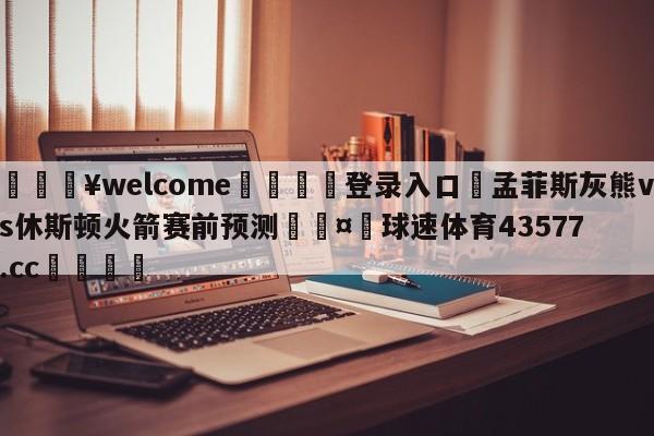 💥welcome🍖登录入口⛎孟菲斯灰熊vs休斯顿火箭赛前预测🤮球速体育43577.cc🍦