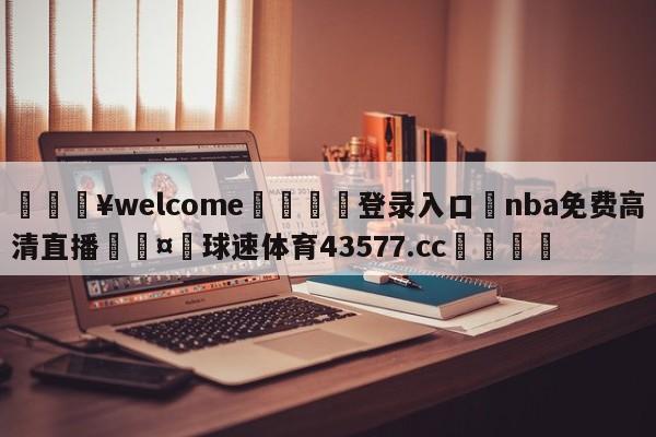 💥welcome🍖登录入口⛎nba免费高清直播🤮球速体育43577.cc🍦