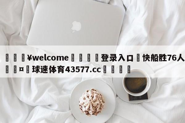 💥welcome🍖登录入口⛎快船胜76人🤮球速体育43577.cc🍦