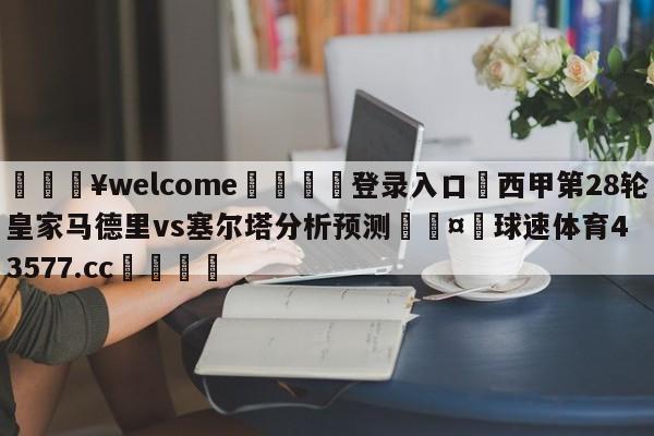 💥welcome🍖登录入口⛎西甲第28轮皇家马德里vs塞尔塔分析预测🤮球速体育43577.cc🍦