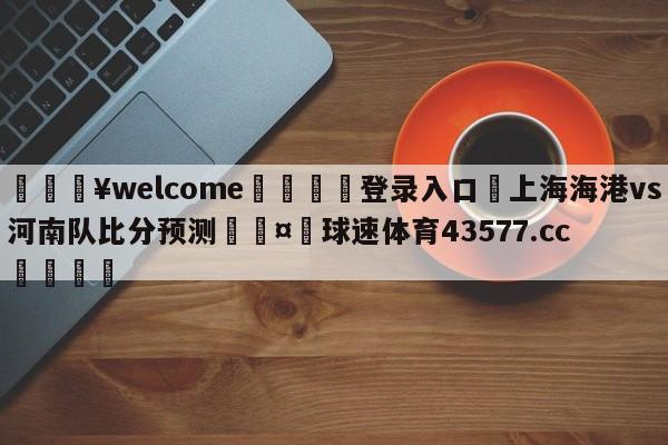 💥welcome🍖登录入口⛎上海海港vs河南队比分预测🤮球速体育43577.cc🍦