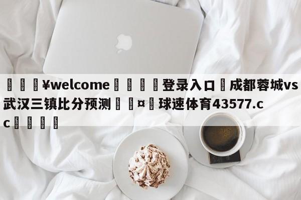 💥welcome🍖登录入口⛎成都蓉城vs武汉三镇比分预测🤮球速体育43577.cc🍦