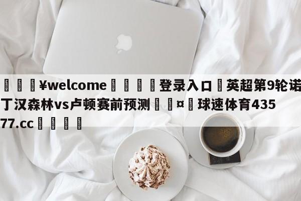 💥welcome🍖登录入口⛎英超第9轮诺丁汉森林vs卢顿赛前预测🤮球速体育43577.cc🍦