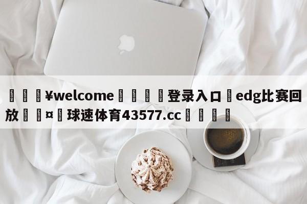 💥welcome🍖登录入口⛎edg比赛回放🤮球速体育43577.cc🍦