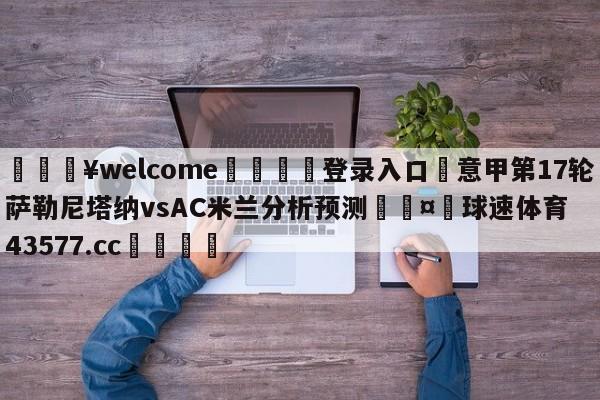 💥welcome🍖登录入口⛎意甲第17轮萨勒尼塔纳vsAC米兰分析预测🤮球速体育43577.cc🍦