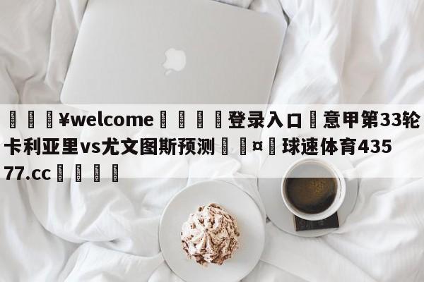 💥welcome🍖登录入口⛎意甲第33轮卡利亚里vs尤文图斯预测🤮球速体育43577.cc🍦