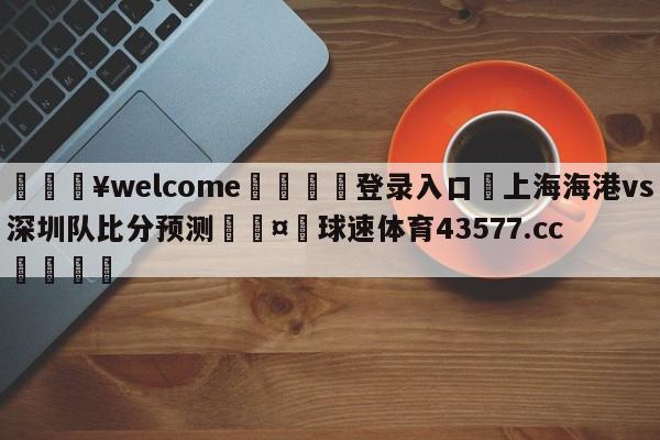 💥welcome🍖登录入口⛎上海海港vs深圳队比分预测🤮球速体育43577.cc🍦