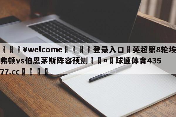 💥welcome🍖登录入口⛎英超第8轮埃弗顿vs伯恩茅斯阵容预测🤮球速体育43577.cc🍦