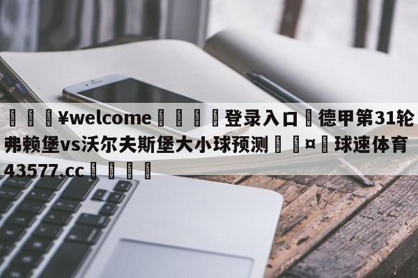 💥welcome🍖登录入口⛎德甲第31轮弗赖堡vs沃尔夫斯堡大小球预测🤮球速体育43577.cc🍦