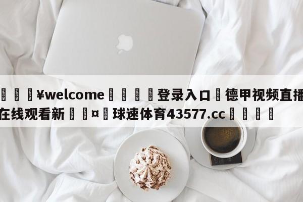 💥welcome🍖登录入口⛎德甲视频直播在线观看新🤮球速体育43577.cc🍦