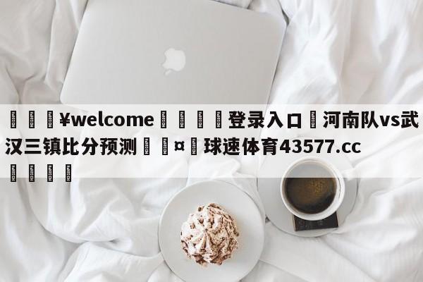 💥welcome🍖登录入口⛎河南队vs武汉三镇比分预测🤮球速体育43577.cc🍦