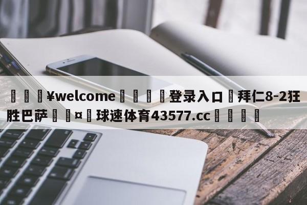 💥welcome🍖登录入口⛎拜仁8-2狂胜巴萨🤮球速体育43577.cc🍦