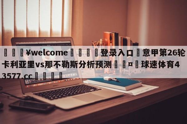 💥welcome🍖登录入口⛎意甲第26轮卡利亚里vs那不勒斯分析预测🤮球速体育43577.cc🍦