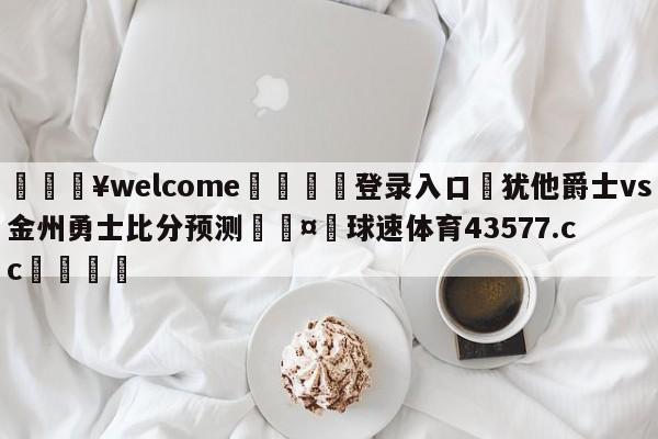 💥welcome🍖登录入口⛎犹他爵士vs金州勇士比分预测🤮球速体育43577.cc🍦