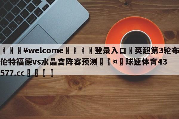 💥welcome🍖登录入口⛎英超第3轮布伦特福德vs水晶宫阵容预测🤮球速体育43577.cc🍦