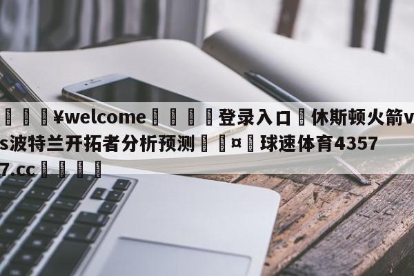 💥welcome🍖登录入口⛎休斯顿火箭vs波特兰开拓者分析预测🤮球速体育43577.cc🍦