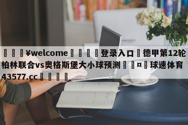 💥welcome🍖登录入口⛎德甲第12轮柏林联合vs奥格斯堡大小球预测🤮球速体育43577.cc🍦