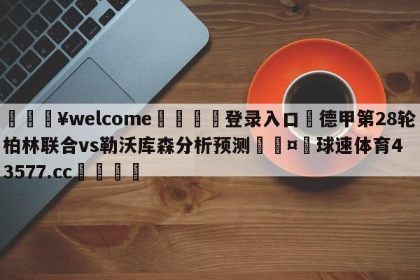 💥welcome🍖登录入口⛎德甲第28轮柏林联合vs勒沃库森分析预测🤮球速体育43577.cc🍦