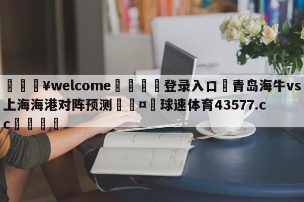 💥welcome🍖登录入口⛎青岛海牛vs上海海港对阵预测🤮球速体育43577.cc🍦