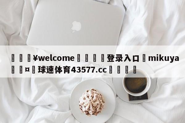 💥welcome🍖登录入口⛎mikuya🤮球速体育43577.cc🍦