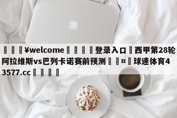 💥welcome🍖登录入口⛎西甲第28轮阿拉维斯vs巴列卡诺赛前预测🤮球速体育43577.cc🍦