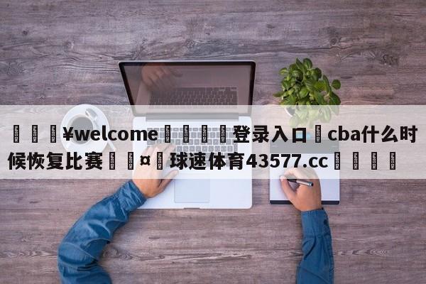 💥welcome🍖登录入口⛎cba什么时候恢复比赛🤮球速体育43577.cc🍦