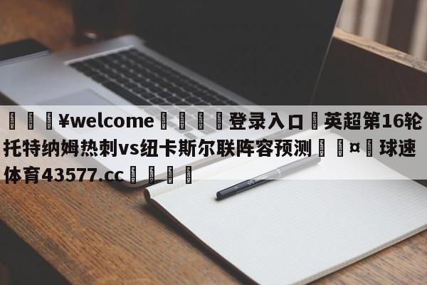 💥welcome🍖登录入口⛎英超第16轮托特纳姆热刺vs纽卡斯尔联阵容预测🤮球速体育43577.cc🍦