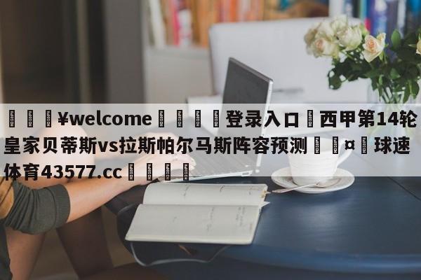 💥welcome🍖登录入口⛎西甲第14轮皇家贝蒂斯vs拉斯帕尔马斯阵容预测🤮球速体育43577.cc🍦