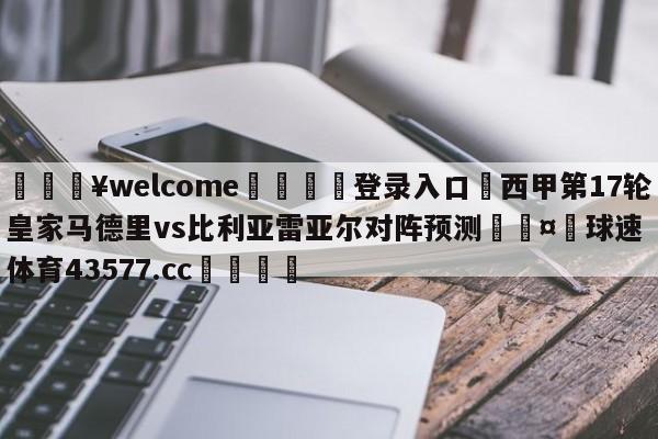 💥welcome🍖登录入口⛎西甲第17轮皇家马德里vs比利亚雷亚尔对阵预测🤮球速体育43577.cc🍦