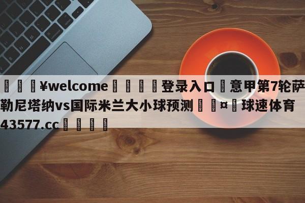 💥welcome🍖登录入口⛎意甲第7轮萨勒尼塔纳vs国际米兰大小球预测🤮球速体育43577.cc🍦