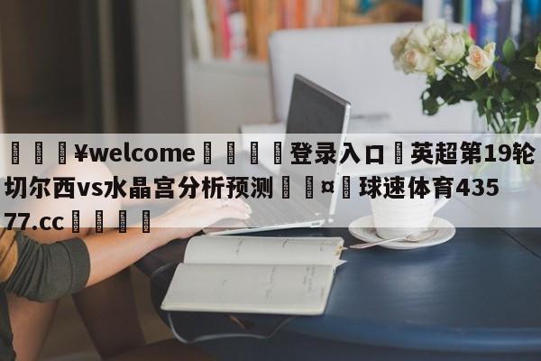 💥welcome🍖登录入口⛎英超第19轮切尔西vs水晶宫分析预测🤮球速体育43577.cc🍦