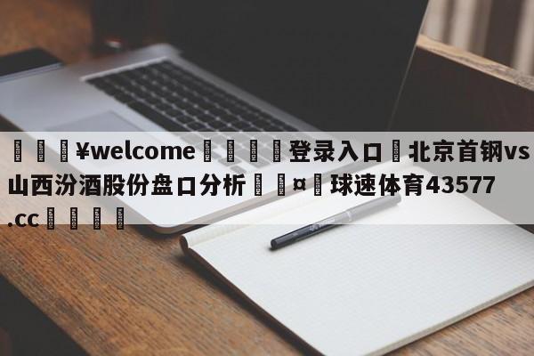 💥welcome🍖登录入口⛎北京首钢vs山西汾酒股份盘口分析🤮球速体育43577.cc🍦