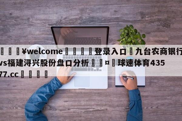 💥welcome🍖登录入口⛎九台农商银行vs福建浔兴股份盘口分析🤮球速体育43577.cc🍦