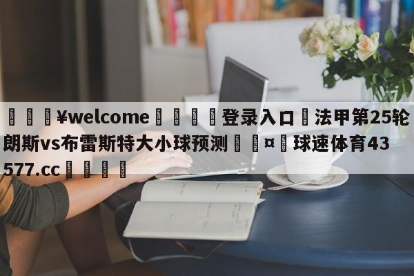 💥welcome🍖登录入口⛎法甲第25轮朗斯vs布雷斯特大小球预测🤮球速体育43577.cc🍦