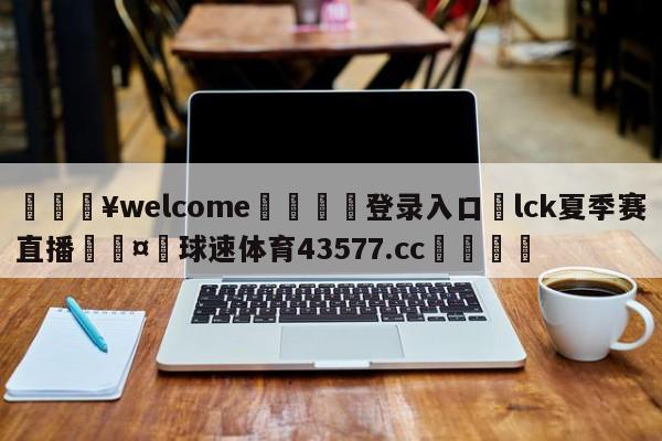 💥welcome🍖登录入口⛎lck夏季赛直播🤮球速体育43577.cc🍦