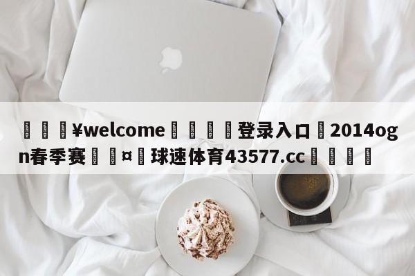 💥welcome🍖登录入口⛎2014ogn春季赛🤮球速体育43577.cc🍦