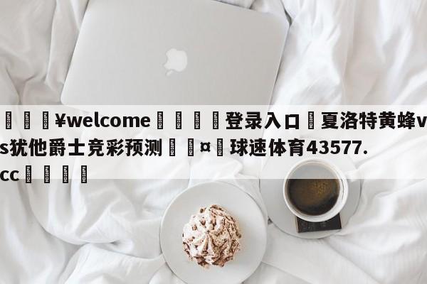 💥welcome🍖登录入口⛎夏洛特黄蜂vs犹他爵士竞彩预测🤮球速体育43577.cc🍦