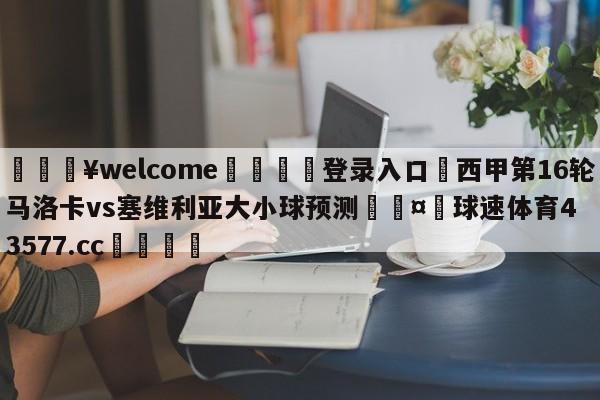 💥welcome🍖登录入口⛎西甲第16轮马洛卡vs塞维利亚大小球预测🤮球速体育43577.cc🍦