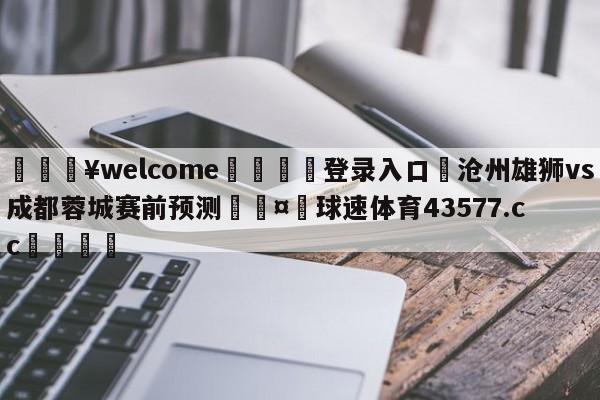 💥welcome🍖登录入口⛎沧州雄狮vs成都蓉城赛前预测🤮球速体育43577.cc🍦